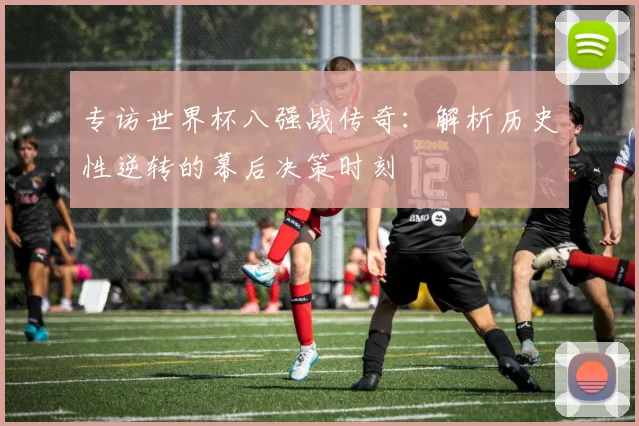 专访世界杯八强战传奇：解析历史性逆转的幕后决策时刻