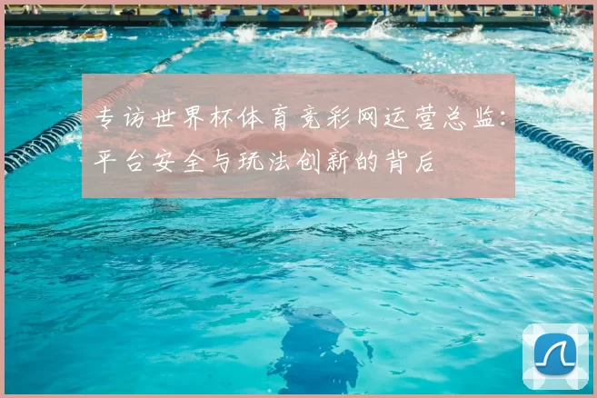 专访世界杯体育竞彩网运营总监：平台安全与玩法创新的背后
