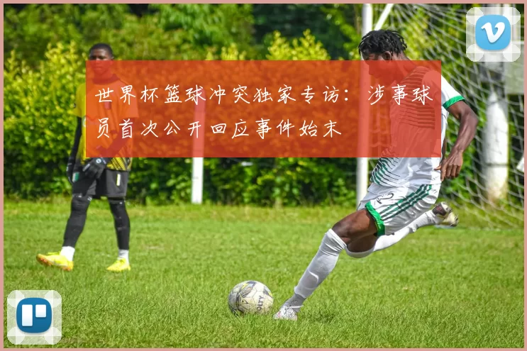 世界杯篮球冲突独家专访:涉事球员首次公开回应事件始末