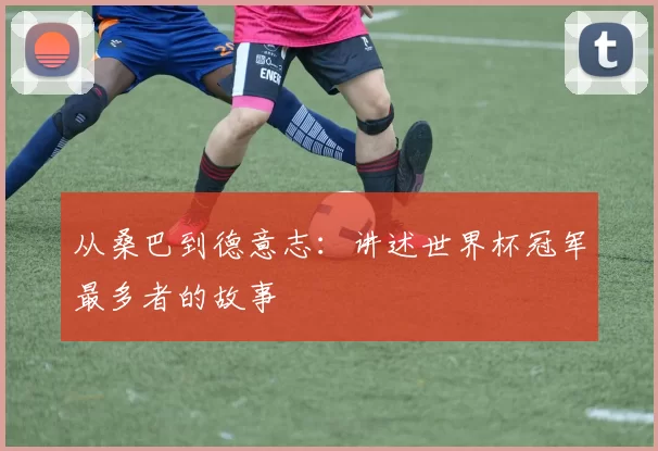 从桑巴到德意志:讲述世界杯冠军最多者的故事