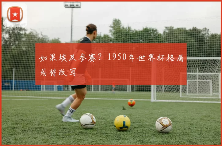 如果埃及参赛?1950年世界杯格局或将改写