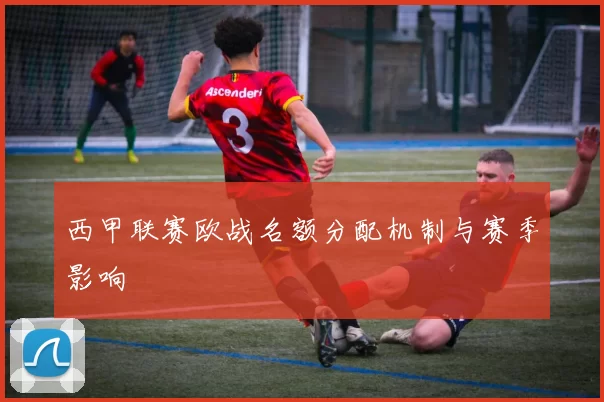 西甲联赛欧战名额分配机制与赛季影响