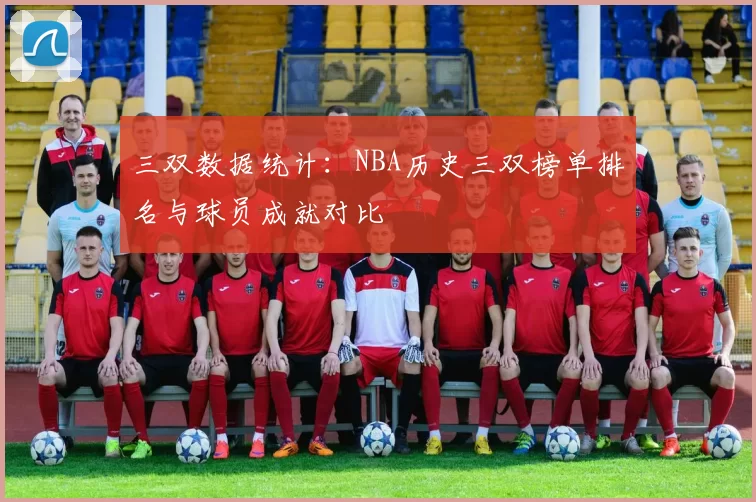 三双数据统计:NBA历史三双榜单排名与球员成就对比