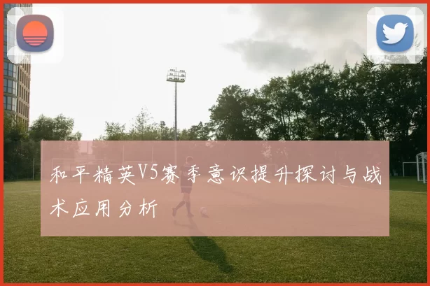 和平精英V5赛季意识提升探讨与战术应用分析