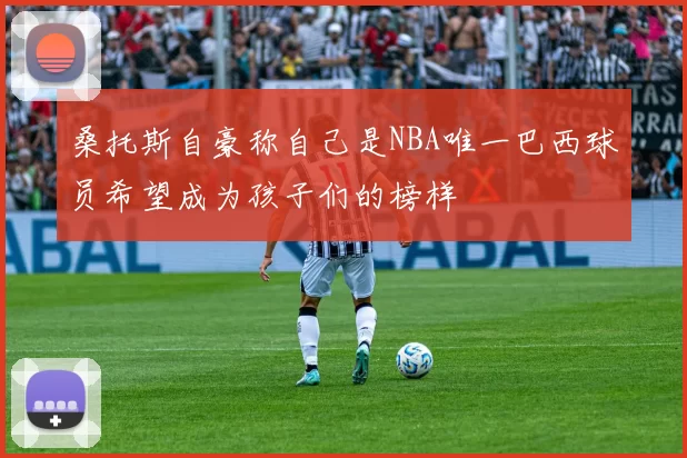 桑托斯自豪称自己是NBA唯一巴西球员希望成为孩子们的榜样