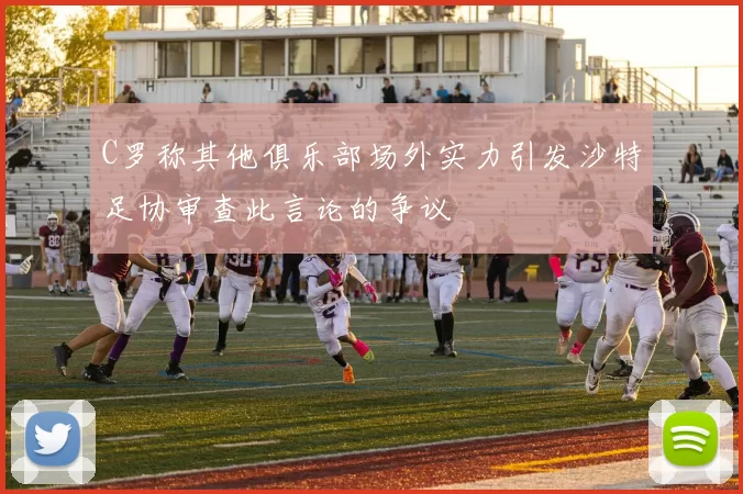 C罗称其他俱乐部场外实力引发沙特足协审查此言论的争议