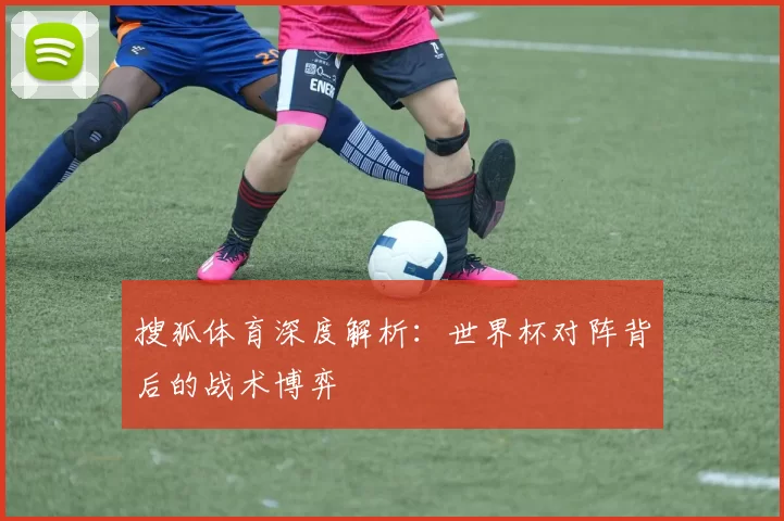 搜狐体育深度解析:世界杯对阵背后的战术博弈