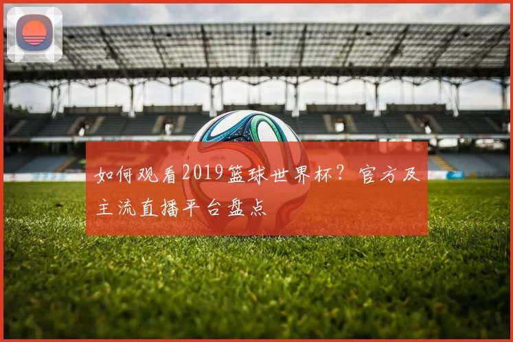 如何观看2019篮球世界杯？官方及主流直播平台盘点