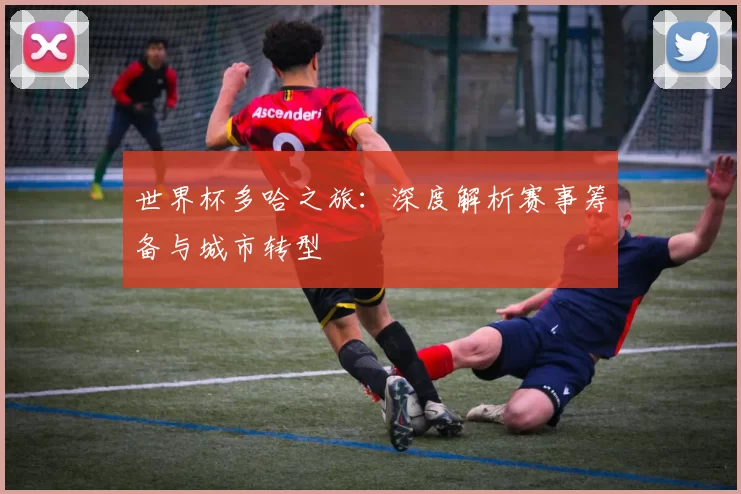 世界杯多哈之旅：深度解析赛事筹备与城市转型