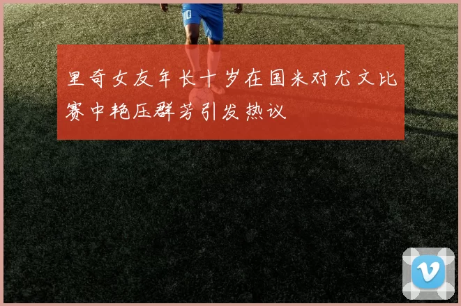 里奇女友年长十岁在国米对尤文比赛中艳压群芳引发热议
