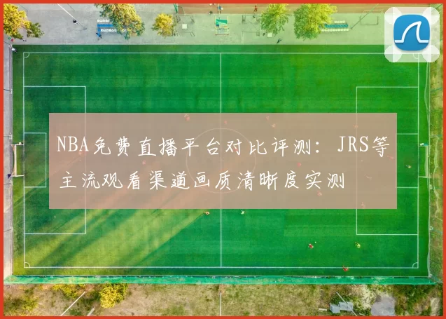 NBA免费直播平台对比评测：JRS等主流观看渠道画质清晰度实测