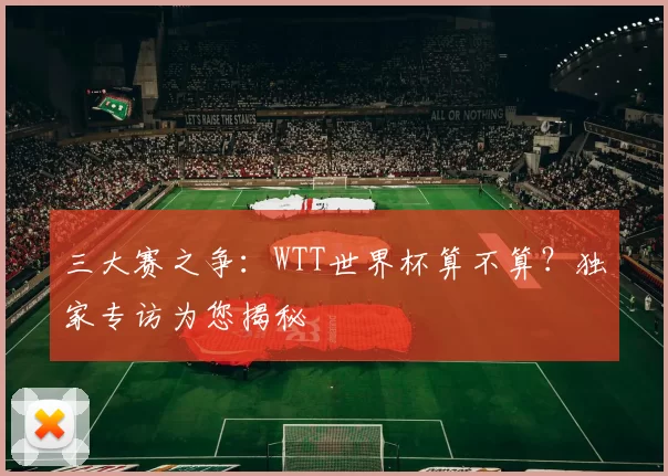 三大赛之争：WTT世界杯算不算？独家专访为您揭秘