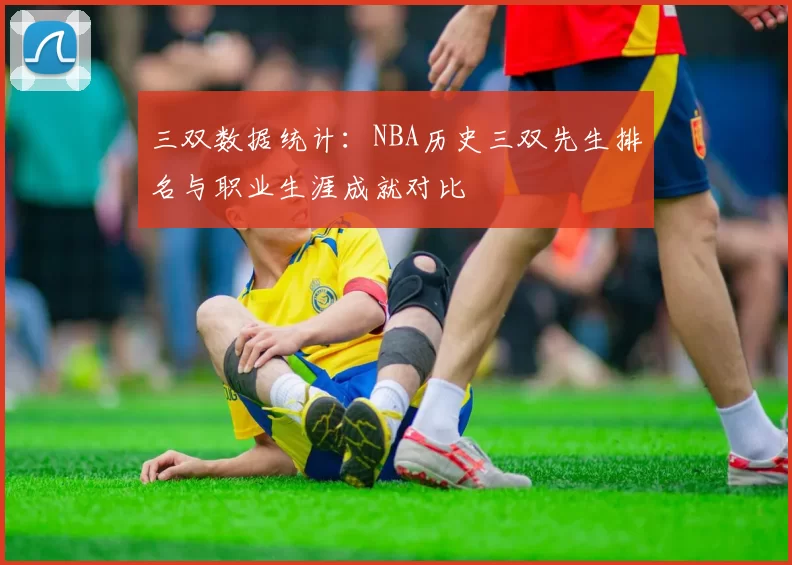 三双数据统计:NBA历史三双先生排名与职业生涯成就对比