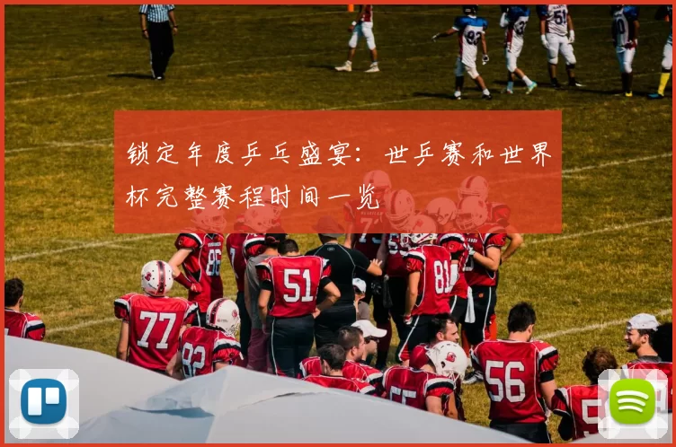 锁定年度乒乓盛宴：世乒赛和世界杯完整赛程时间一览