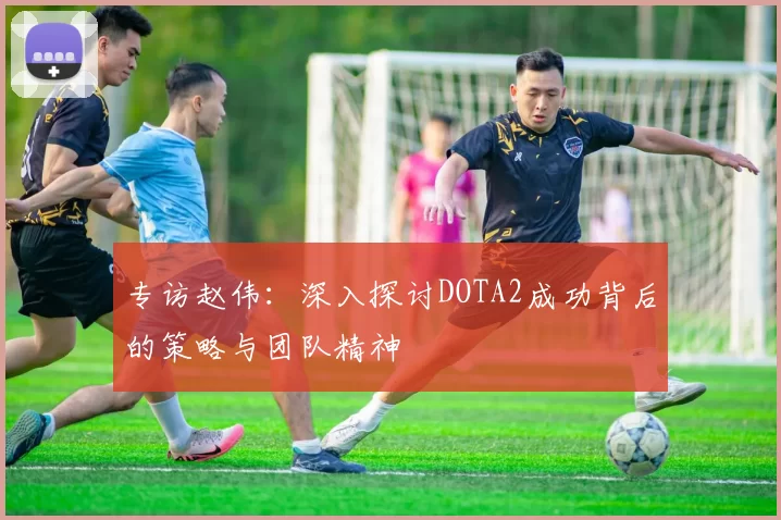 专访赵伟：深入探讨DOTA2成功背后的策略与团队精神