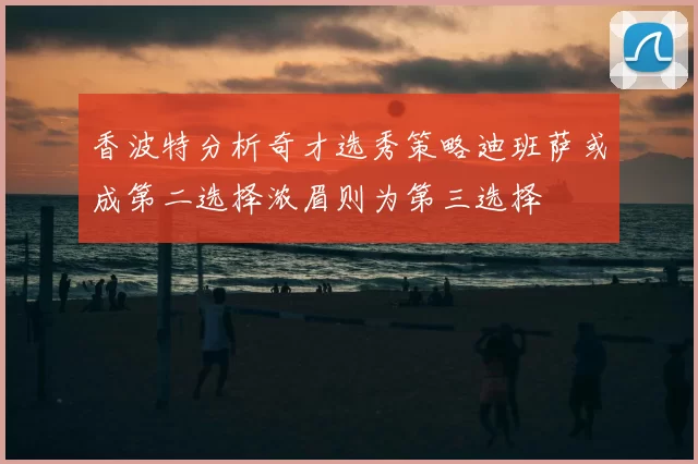 香波特分析奇才选秀策略迪班萨或成第二选择浓眉则为第三选择