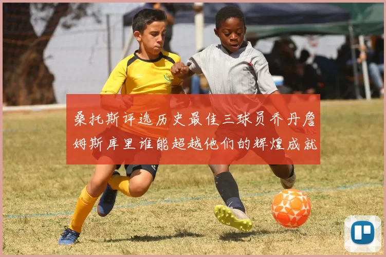 桑托斯评选历史最佳三球员乔丹詹姆斯库里谁能超越他们的辉煌成就