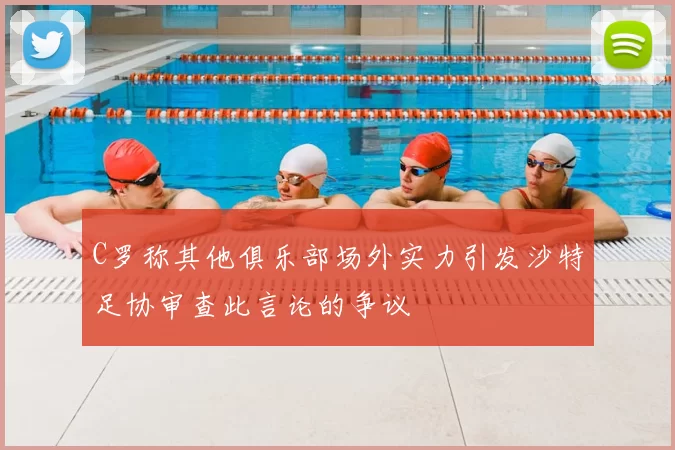 C罗称其他俱乐部场外实力引发沙特足协审查此言论的争议