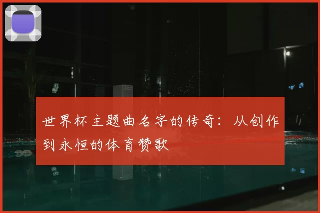 世界杯主题曲名字的传奇:从创作到永恒的体育赞歌