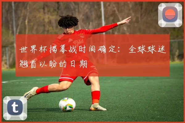 世界杯揭幕战时间确定:全球球迷翘首以盼的日期