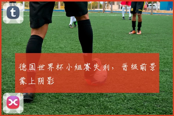 德国世界杯小组赛失利，晋级前景蒙上阴影