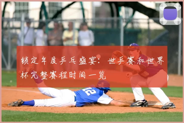 锁定年度乒乓盛宴:世乒赛和世界杯完整赛程时间一览