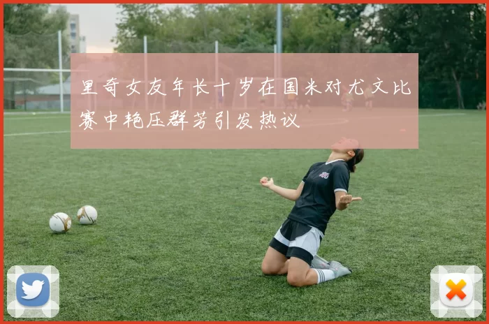 里奇女友年长十岁在国米对尤文比赛中艳压群芳引发热议