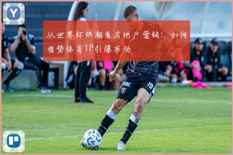 从世界杯热潮看房地产营销:如何借势体育IP引爆市场