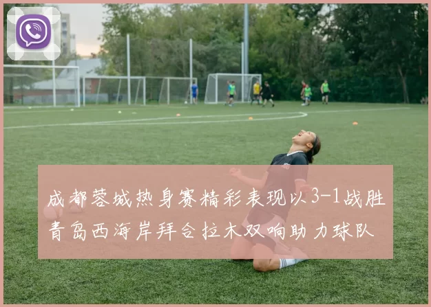 成都蓉城热身赛精彩表现以3-1战胜青岛西海岸拜合拉木双响助力球队胜利
