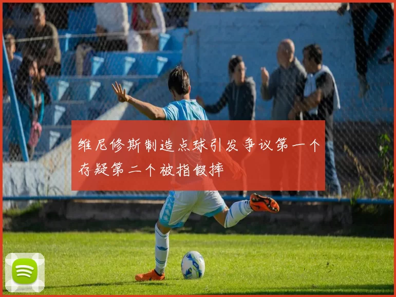 维尼修斯制造点球引发争议第一个存疑第二个被指假摔