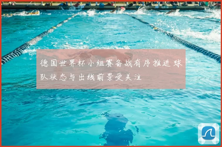 德国世界杯小组赛备战有序推进 球队状态与出线前景受关注