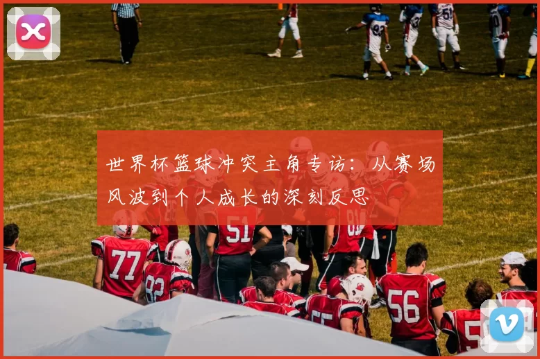 世界杯篮球冲突主角专访:从赛场风波到个人成长的深刻反思