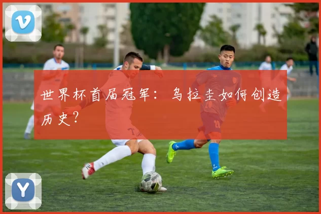 世界杯首届冠军:乌拉圭如何创造历史?