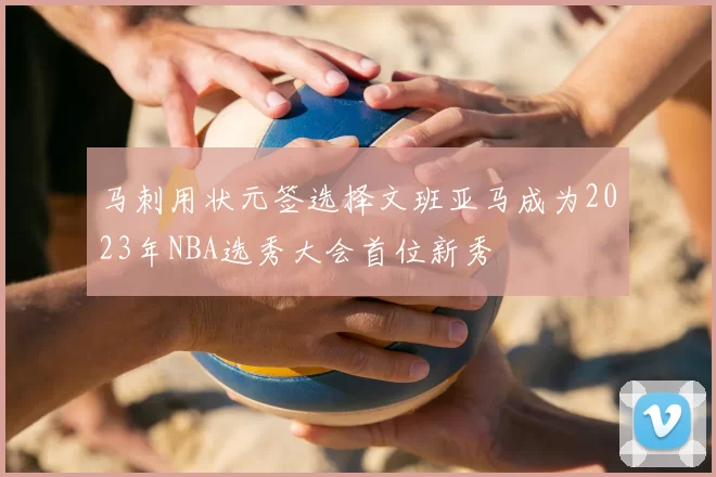 马刺用状元签选择文班亚马成为2023年NBA选秀大会首位新秀