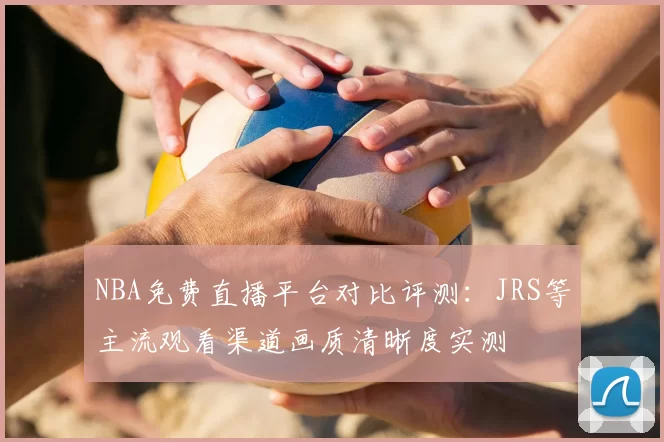 NBA免费直播平台对比评测：JRS等主流观看渠道画质清晰度实测