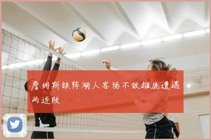 詹姆斯缺阵湖人客场不敌雄鹿遭遇两连败