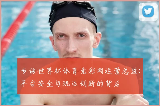 专访世界杯体育竞彩网运营总监：平台安全与玩法创新的背后