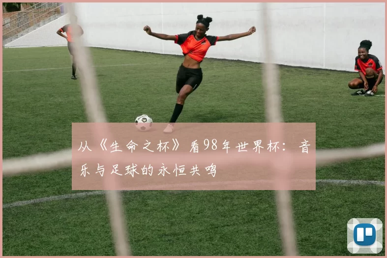 从《生命之杯》看98年世界杯:音乐与足球的永恒共鸣