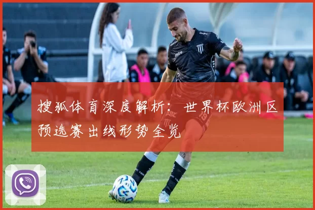 搜狐体育深度解析:世界杯欧洲区预选赛出线形势全览