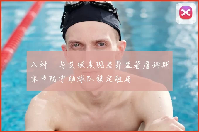 八村塁与艾顿表现差异显著詹姆斯末节防守助球队锁定胜局