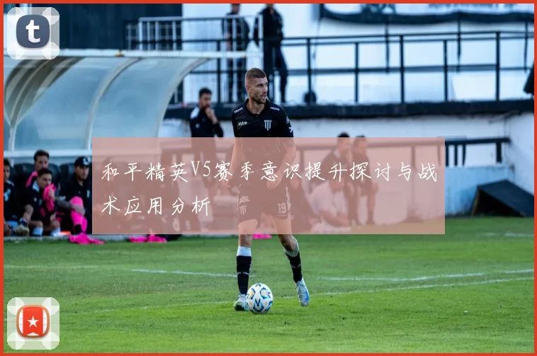 和平精英V5赛季意识提升探讨与战术应用分析
