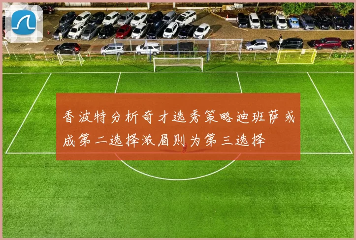 香波特分析奇才选秀策略迪班萨或成第二选择浓眉则为第三选择