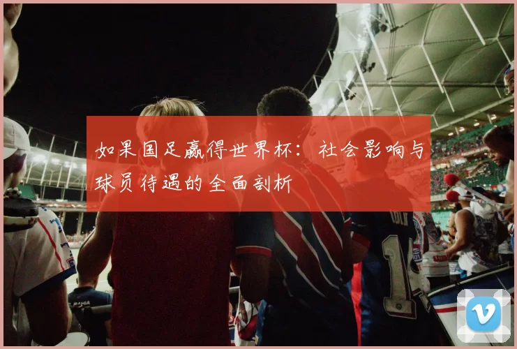 如果国足赢得世界杯:社会影响与球员待遇的全面剖析