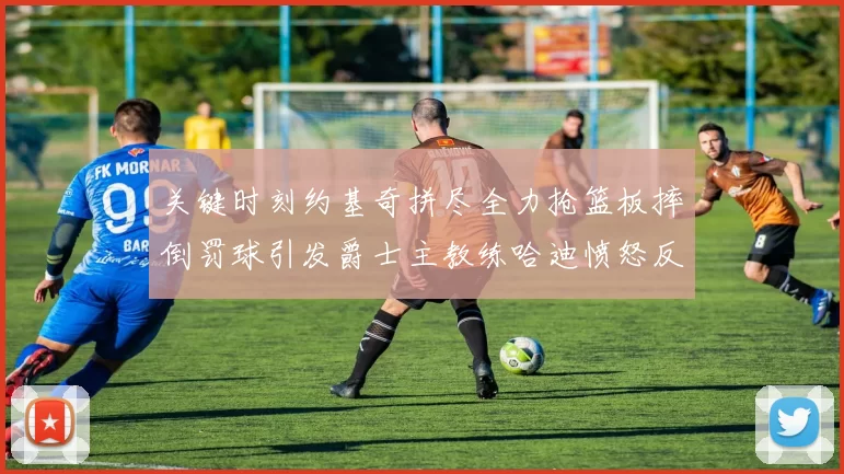 关键时刻约基奇拼尽全力抢篮板摔倒罚球引发爵士主教练哈迪愤怒反应
