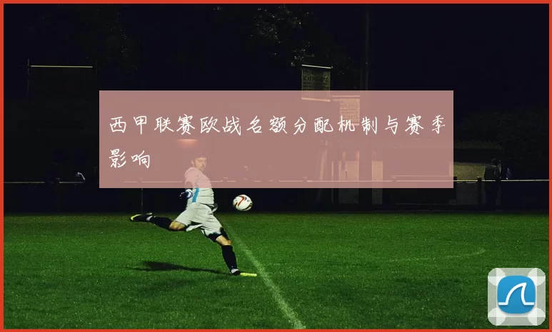 西甲联赛欧战名额分配机制与赛季影响