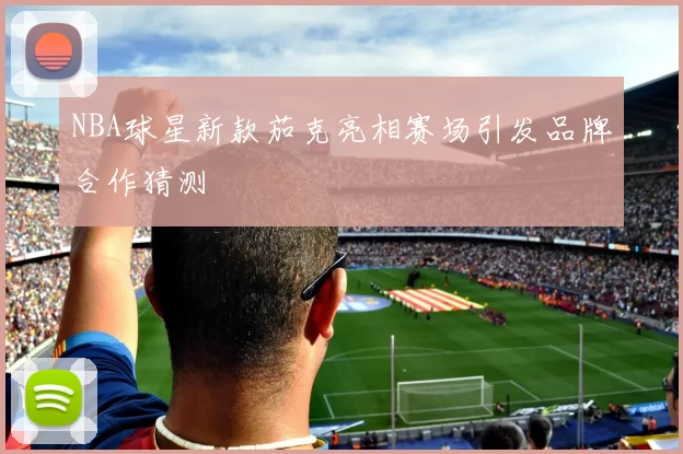 NBA球星新款茄克亮相赛场引发品牌合作猜测