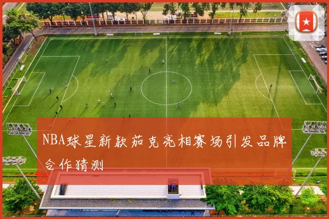 NBA球星新款茄克亮相赛场引发品牌合作猜测