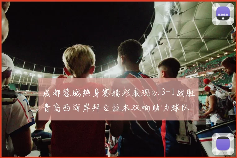 成都蓉城热身赛精彩表现以3-1战胜青岛西海岸拜合拉木双响助力球队胜利